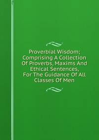 Proverbial Wisdom; Comprising A Collection Of Proverbs, Maxims And Ethical Sentences, For The Guidance Of All Classes Of Men