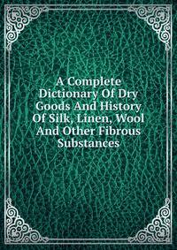 A Complete Dictionary Of Dry Goods And History Of Silk, Linen, Wool And Other Fibrous Substances