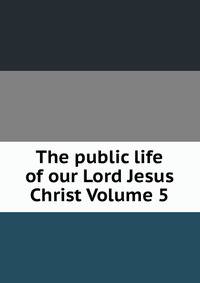 The public life of our Lord Jesus Christ Volume 5