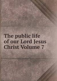 The public life of our Lord Jesus Christ Volume 7