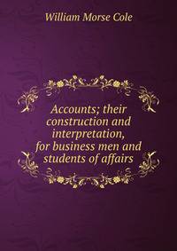 Accounts; their construction and interpretation, for business men and students of affairs