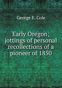 Early Oregon; jottings of personal recollections of a pioneer of 1850