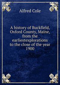 A history of Buckfield, Oxford County, Maine, from the earliestexplorations to the close of the year 1900