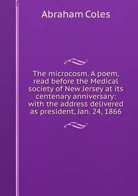 The microcosm. A poem, read before the Medical society of New Jersey at its centenary anniversary: with the address delivered as president, Jan. 24, 1866