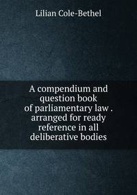 A compendium and question book of parliamentary law . arranged for ready reference in all deliberative bodies
