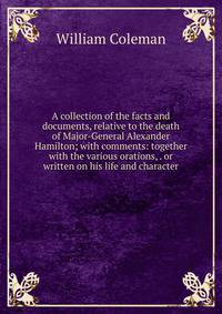 A collection of the facts and documents, relative to the death of Major-General Alexander Hamilton; with comments: together with the various orations, . or written on his life and character