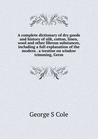 A complete dictionary of dry goods and history of silk, cotton, linen, wool and other fibrous substances, including a full explanation of the modern . a treatise on window trimming, Germ