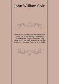 The life and theatrical times of Charles Kean, F.S.A.: including a summary of the English stage for the last fifty years, and a detailed account of . of the Princess's Theatre, from 1850 to 1859