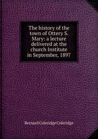 The history of the town of Ottery S. Mary: a lecture delivered at the church Institute in September, 1897