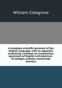 A complete scientific grammar of the English language: with an appendix containing a treatise on composition, specimens of English and American . of colleges, schools, and private learners