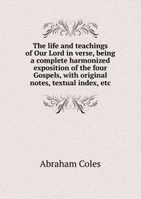 The life and teachings of Our Lord in verse, being a complete harmonized exposition of the four Gospels, with original notes, textual index, etc