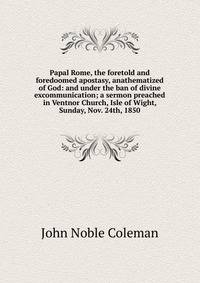 Papal Rome, the foretold and foredoomed apostasy, anathematized of God: and under the ban of divine excommunication; a sermon preached in Ventnor Church, Isle of Wight, Sunday, Nov. 24th, 1850
