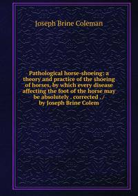 Pathological horse-shoeing: a theory and practice of the shoeing of horses, by which every disease affecting the foot of the horse may be absolutely . corrected . / by Joseph Brine Colem