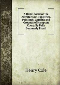 A Hand-Book for the Architecture, Tapistries, Paintings, Gardens and Grounds of Hampton Court: By Felix Summerly Pseud.