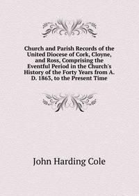 Church and Parish Records of the United Diocese of Cork, Cloyne, and Ross, Comprising the Eventful Period in the Church's History of the Forty Years from A.D. 1863, to the Present Time