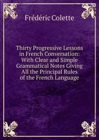 Thirty Progressive Lessons in French Conversation: With Clear and Simple Grammatical Notes Giving All the Principal Rules of the French Language