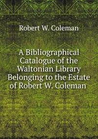 A Bibliographical Catalogue of the Waltonian Library Belonging to the Estate of Robert W. Coleman .