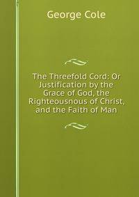 The Threefold Cord: Or Justification by the Grace of God, the Righteousnous of Christ, and the Faith of Man