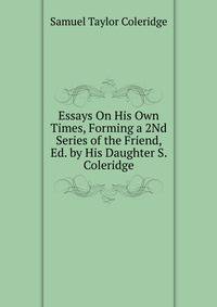 Essays On His Own Times, Forming a 2Nd Series of the Friend, Ed. by His Daughter S. Coleridge.