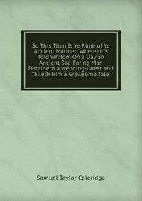 So This Then Is Ye Rime of Ye Ancient Mariner: Wherein Is Told Whilom On a Day an Ancient Sea-Faring Man Detaineth a Wedding-Guest and Telleth Him a Grewsome Tale .