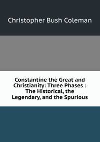 Constantine the Great and Christianity: Three Phases : The Historical, the Legendary, and the Spurious