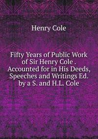 Fifty Years of Public Work of Sir Henry Cole . Accounted for in His Deeds, Speeches and Writings Ed. by a S. and H.L. Cole.