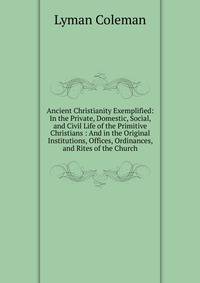 Ancient Christianity Exemplified: In the Private, Domestic, Social, and Civil Life of the Primitive Christians : And in the Original Institutions, Offices, Ordinances, and Rites of the Church