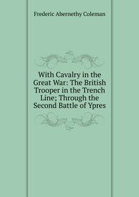 With Cavalry in the Great War: The British Trooper in the Trench Line; Through the Second Battle of Ypres