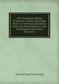 The Complete Works of Samuel Taylor Coleridge: With an Introductory Essay Upon His Philosophical and Theological Opinions, Volume 6