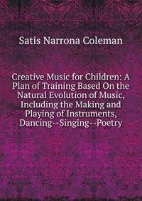 Creative Music for Children: A Plan of Training Based On the Natural Evolution of Music, Including the Making and Playing of Instruments, Dancing--Singing--Poetry