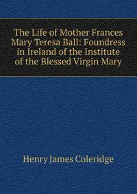 The Life of Mother Frances Mary Teresa Ball: Foundress in Ireland of the Institute of the Blessed Virgin Mary