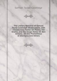 The Literary Remains of Samuel Taylor Coleridge: Shakespeare, with Introductory Matter On Poetry, the Drama, and the Stage. Notes On Ben Jonson; . On the Prometheus of ?schylus And Others
