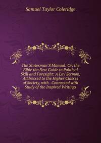 The Statesman'S Manual: Or, the Bible the Best Guide to Political Skill and Foresight: A Lay Sermon, Addressed to the Higher Classes of Society, with . Connected with Study of the Inspired Writings