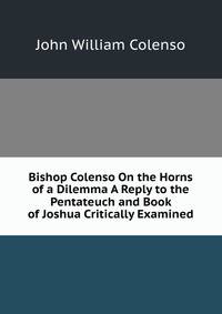 Bishop Colenso On the Horns of a Dilemma A Reply to the Pentateuch and Book of Joshua Critically Examined.