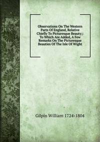 Observations On The Western Parts Of England, Relative Chiefly To Picturesque Beauty;: To Which Are Added, A Few Remarks On The Picturesque Beauties Of The Isle Of Wight.