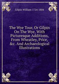 The Wye Tour, Or Gilpin On The Wye, With Picturesque Additions, From Wheatley, Price, &amp;c. And Archaeological Illustrations