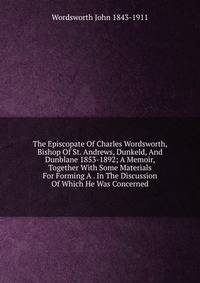 The Episcopate Of Charles Wordsworth, Bishop Of St. Andrews, Dunkeld, And Dunblane 1853-1892; A Memoir, Together With Some Materials For Forming A . In The Discussion Of Which He Was Concerned