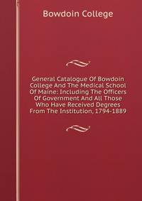 General Catalogue Of Bowdoin College And The Medical School Of Maine: Including The Officers Of Government And All Those Who Have Received Degrees From The Institution, 1794-1889