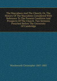 The Maccabees And The Church; Or, The History Of The Maccabees Considered With Reference To The Present Condition And Prospects Of The Church. Two Sermons Preached Before The University Of Cambridge