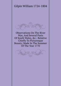 Observations On The River Wye, And Several Parts Of South Wales, &amp;c.: Relative Chiefly To Picturesque Beauty; Made In The Summer Of The Year 1770.