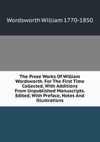 The Prose Works Of William Wordsworth. For The First Time Collected, With Additions From Unpublished Manuscripts. Edited, With Preface, Notes And Illustrations