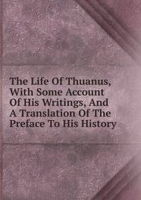The Life Of Thuanus, With Some Account Of His Writings, And A Translation Of The Preface To His History