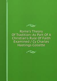 Rome's Theory Of Tradition: As Part Of A Christian's Rule Of Faith Examined / Cy Charles Hastings Collette