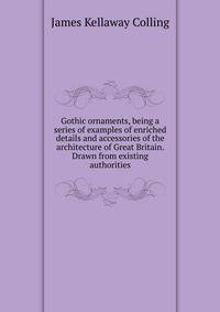 Gothic ornaments, being a series of examples of enriched details and accessories of the architecture of Great Britain. Drawn from existing authorities
