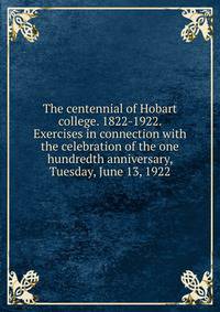 The centennial of Hobart college. 1822-1922. Exercises in connection with the celebration of the one hundredth anniversary, Tuesday, June 13, 1922