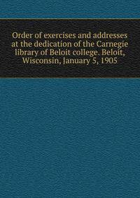 Order of exercises and addresses at the dedication of the Carnegie library of Beloit college. Beloit, Wisconsin, January 5, 1905