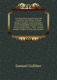 An Impartial enquiry into the existence and nature of God: being a modest essay towards a more intelligible account of the divine perfections ; with . several authors both ancient and modern .