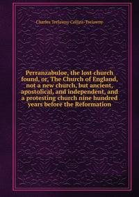 Perranzabuloe, the lost church found, or, The Church of England, not a new church, but ancient, apostolical, and independent, and a protesting church nine hundred years before the Reformation