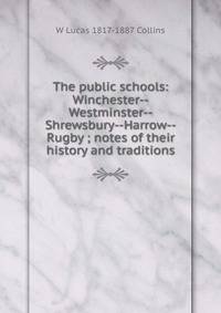 The public schools: Winchester--Westminster--Shrewsbury--Harrow--Rugby ; notes of their history and traditions