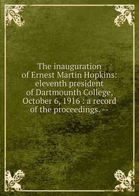 The inauguration of Ernest Martin Hopkins: eleventh president of Dartmounth College, October 6, 1916 : a record of the proceedings. --